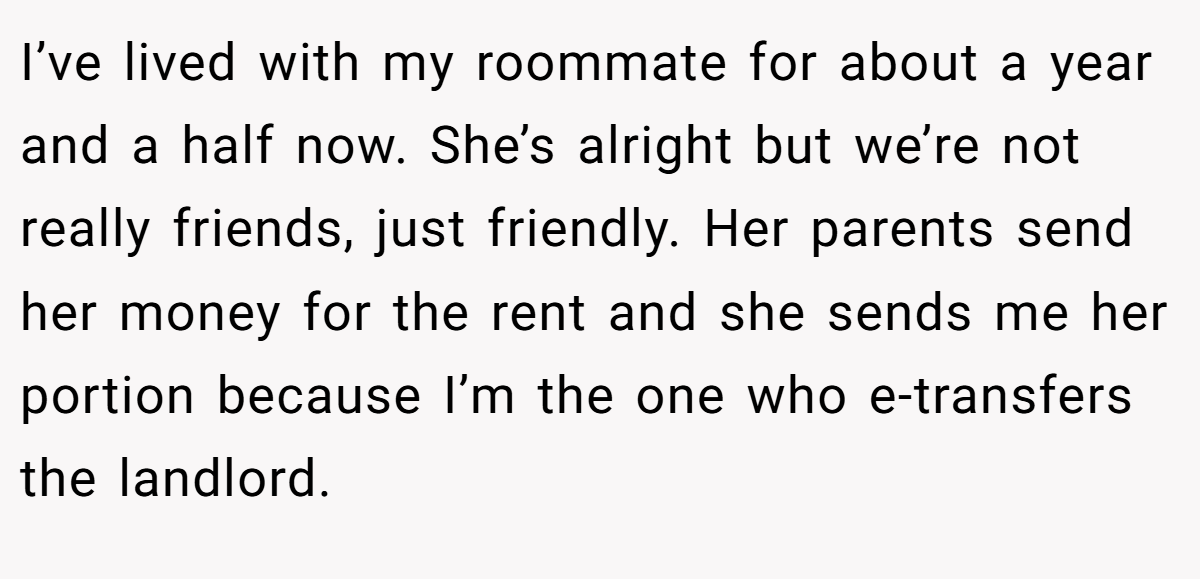 I’ve lived with my roommate for about a year and a half now. She’s alright but we’re not really friends, just friendly. Her parents send her money for the rent and she sends me her portion because I’m the one who e-transfers the landlord.