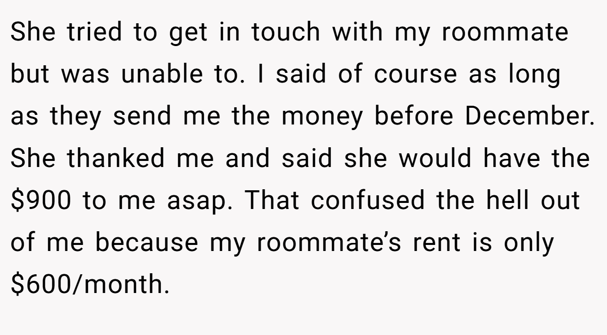 She tried to get in touch with my roommate but was unable to. I said of course as long as they send me the money before December. She thanked me and said she would have the $900 to me asap. That confused the hell out of me because my roommate’s rent is only $600/month.