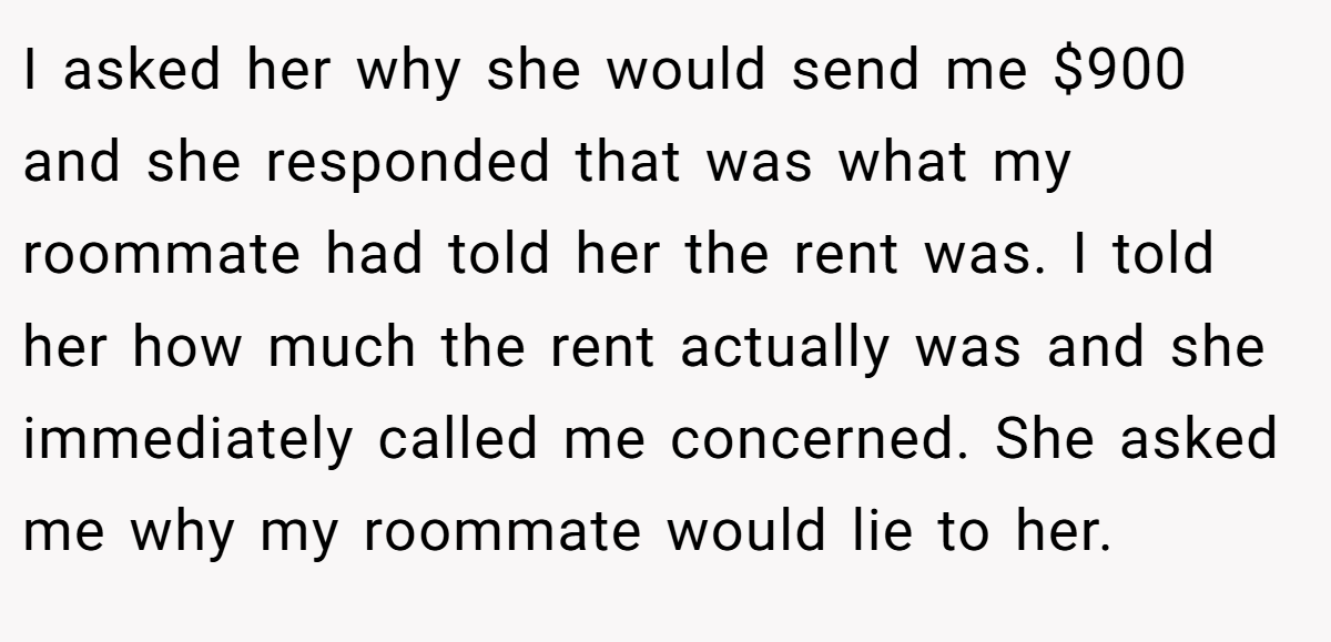 I asked her why she would send me $900 and she responded that was what my roommate had told her the rent was. I told her how much the rent actually was and she immediately called me concerned. She asked me why my roommate would lie to her.