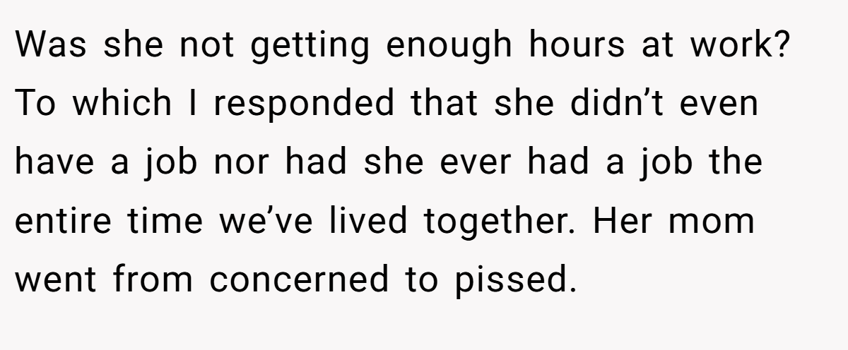 Was she not getting enough hours at work? To which I responded that she didn’t even have a job nor had she ever had a job the entire time we’ve lived together. Her mom went from concerned to pissed.