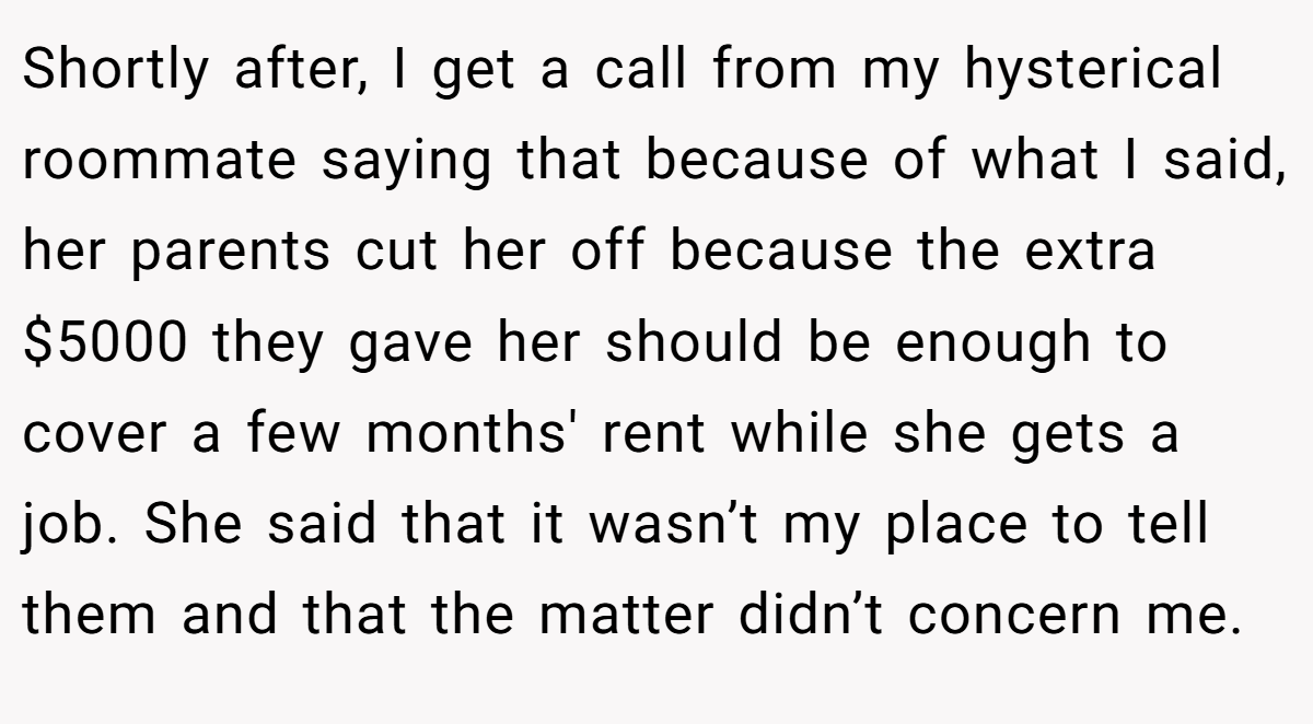 Shortly after, I get a call from my hysterical roommate saying that because of what I said, her parents cut her off because the extra $5000 they gave her should be enough to cover a few months' rent while she gets a job. She said that it wasn’t my place to tell them and that the matter didn’t concern me.
