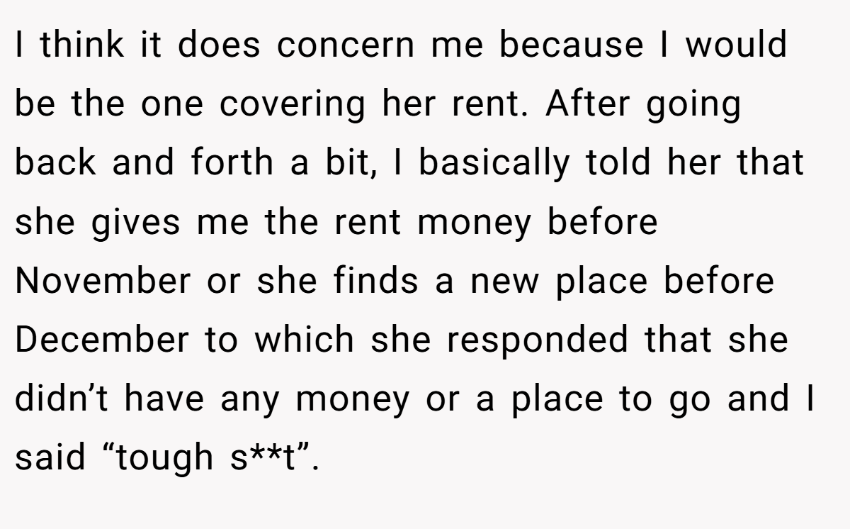 I think it does concern me because I would be the one covering her rent. After going back and forth a bit, I basically told her that she gives me the rent money before November or she finds a new place before December to which she responded that she didn’t have any money or a place to go and I said “tough s**t”.