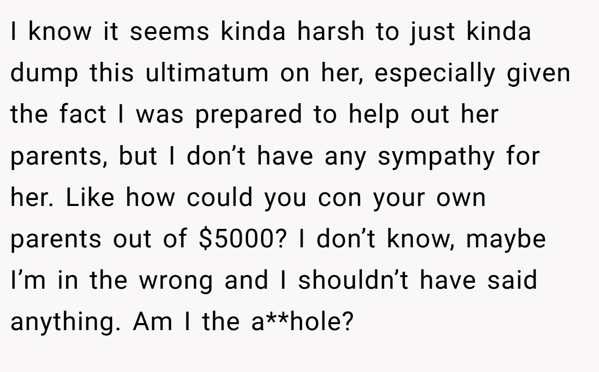 I know it seems kinda harsh to just kinda dump this ultimatum on her, especially given the fact I was prepared to help out her parents, but I don’t have any sympathy for her. Like how could you con your own parents out of $5000? I don’t know, maybe I’m in the wrong and I shouldn’t have said anything. Am I the a**hole?