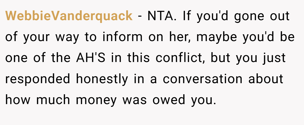 WebbieVanderquack − NTA. If you'd gone out of your way to inform on her, maybe you'd be one of the AH'S in this conflict, but you just responded honestly in a conversation about how much money was owed you.