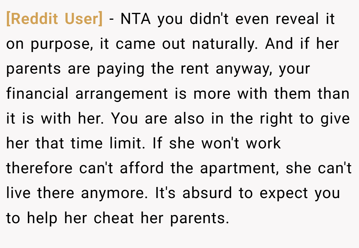 [Reddit User] − NTA you didn't even reveal it on purpose, it came out naturally. And if her parents are paying the rent anyway, your financial arrangement is more with them than it is with her. You are also in the right to give her that time limit. If she won't work therefore can't afford the apartment, she can't live there anymore. It's absurd to expect you to help her cheat her parents.