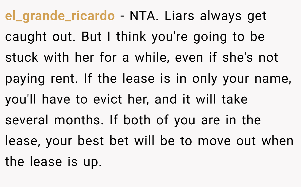 el_grande_ricardo − NTA. Liars always get caught out. But I think you're going to be stuck with her for a while, even if she's not paying rent. If the lease is in only your name, you'll have to evict her, and it will take several months. If both of you are in the lease, your best bet will be to move out when the lease is up.