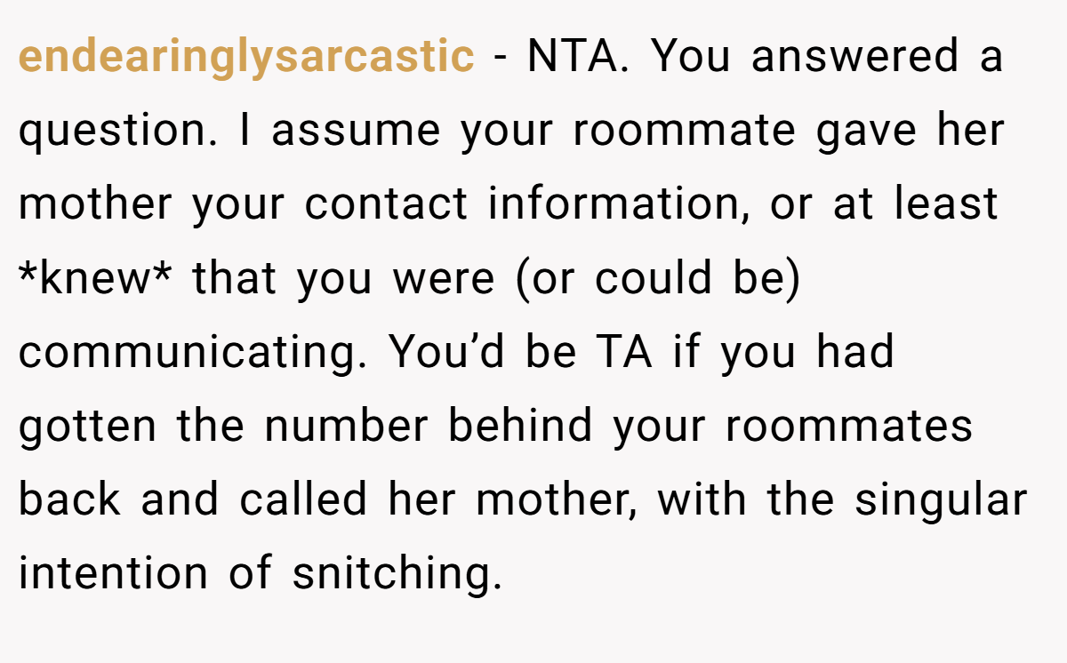 endearinglysarcastic − NTA. You answered a question. I assume your roommate gave her mother your contact information, or at least *knew* that you were (or could be) communicating. You’d be TA if you had gotten the number behind your roommates back and called her mother, with the singular intention of snitching.