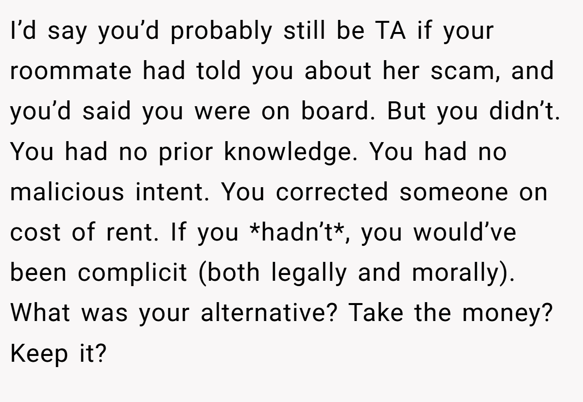 I’d say you’d probably still be TA if your roommate had told you about her scam, and you’d said you were on board. But you didn’t. You had no prior knowledge. You had no malicious intent. You corrected someone on cost of rent. If you *hadn’t*, you would’ve been complicit (both legally and morally). What was your alternative? Take the money? Keep it?