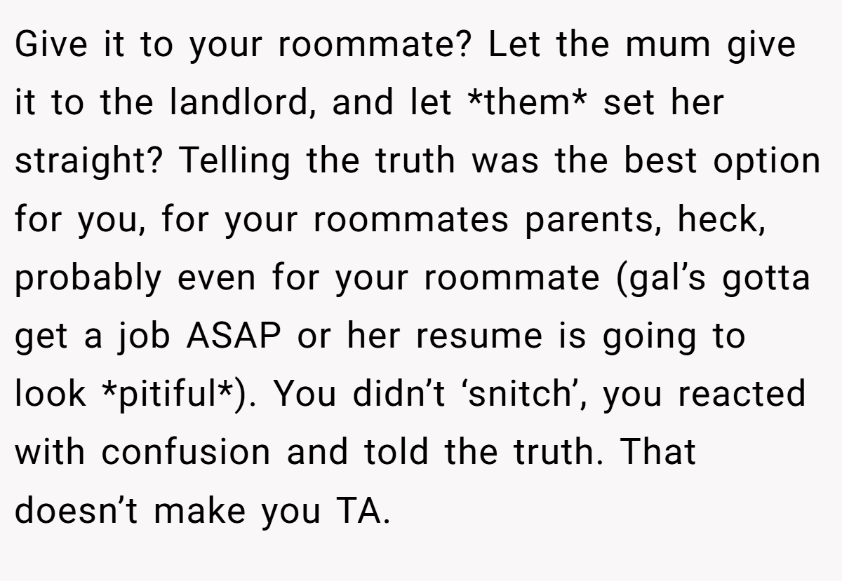 Give it to your roommate? Let the mum give it to the landlord, and let *them* set her straight? Telling the truth was the best option for you, for your roommates parents, heck, probably even for your roommate (gal’s gotta get a job ASAP or her resume is going to look *pitiful*). You didn’t ‘snitch’, you reacted with confusion and told the truth. That doesn’t make you TA.