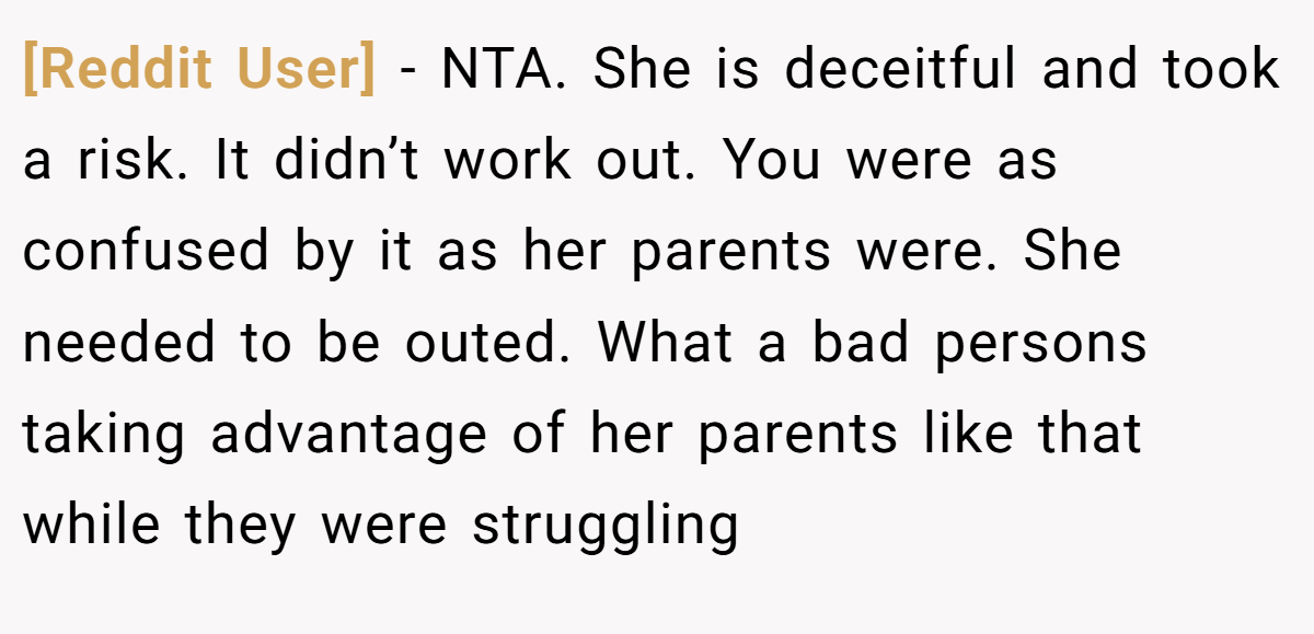 [Reddit User] − NTA. She is deceitful and took a risk. It didn’t work out. You were as confused by it as her parents were. She needed to be outed. What a bad persons taking advantage of her parents like that while they were struggling
