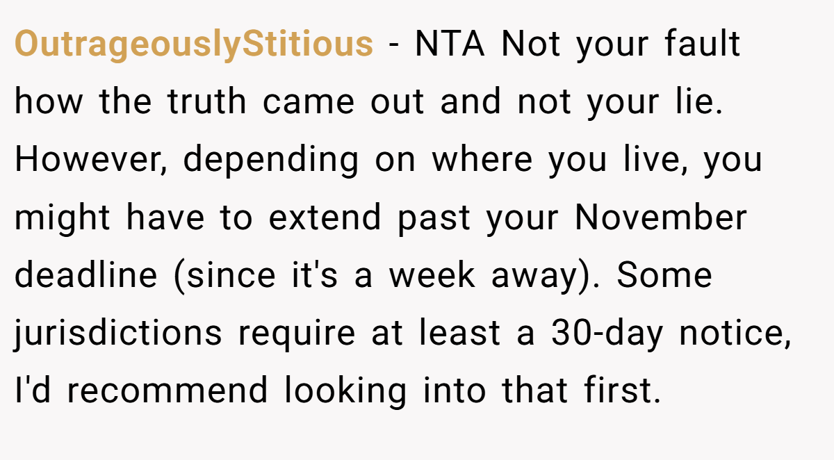OutrageouslyStitious − NTA Not your fault how the truth came out and not your lie. However, depending on where you live, you might have to extend past your November deadline (since it's a week away). Some jurisdictions require at least a 30-day notice, I'd recommend looking into that first.