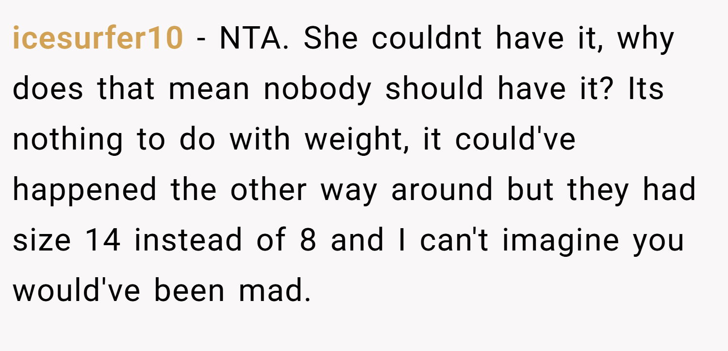 icesurfer10 − NTA. She couldnt have it, why does that mean nobody should have it? Its nothing to do with weight, it could've happened the other way around but they had size 14 instead of 8 and I can't imagine you would've been mad.
