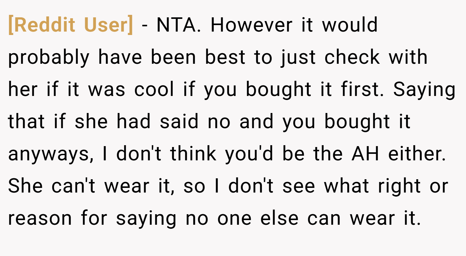 [Reddit User] − NTA. However it would probably have been best to just check with her if it was cool if you bought it first. Saying that if she had said no and you bought it anyways, I don't think you'd be the AH either. She can't wear it, so I don't see what right or reason for saying no one else can wear it.