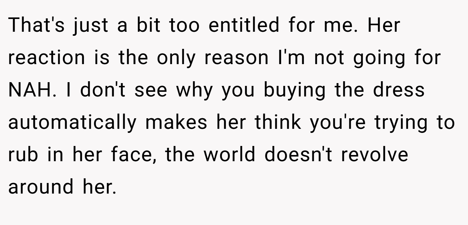 That's just a bit too entitled for me. Her reaction is the only reason I'm not going for NAH. I don't see why you buying the dress automatically makes her think you're trying to rub in her face, the world doesn't revolve around her.