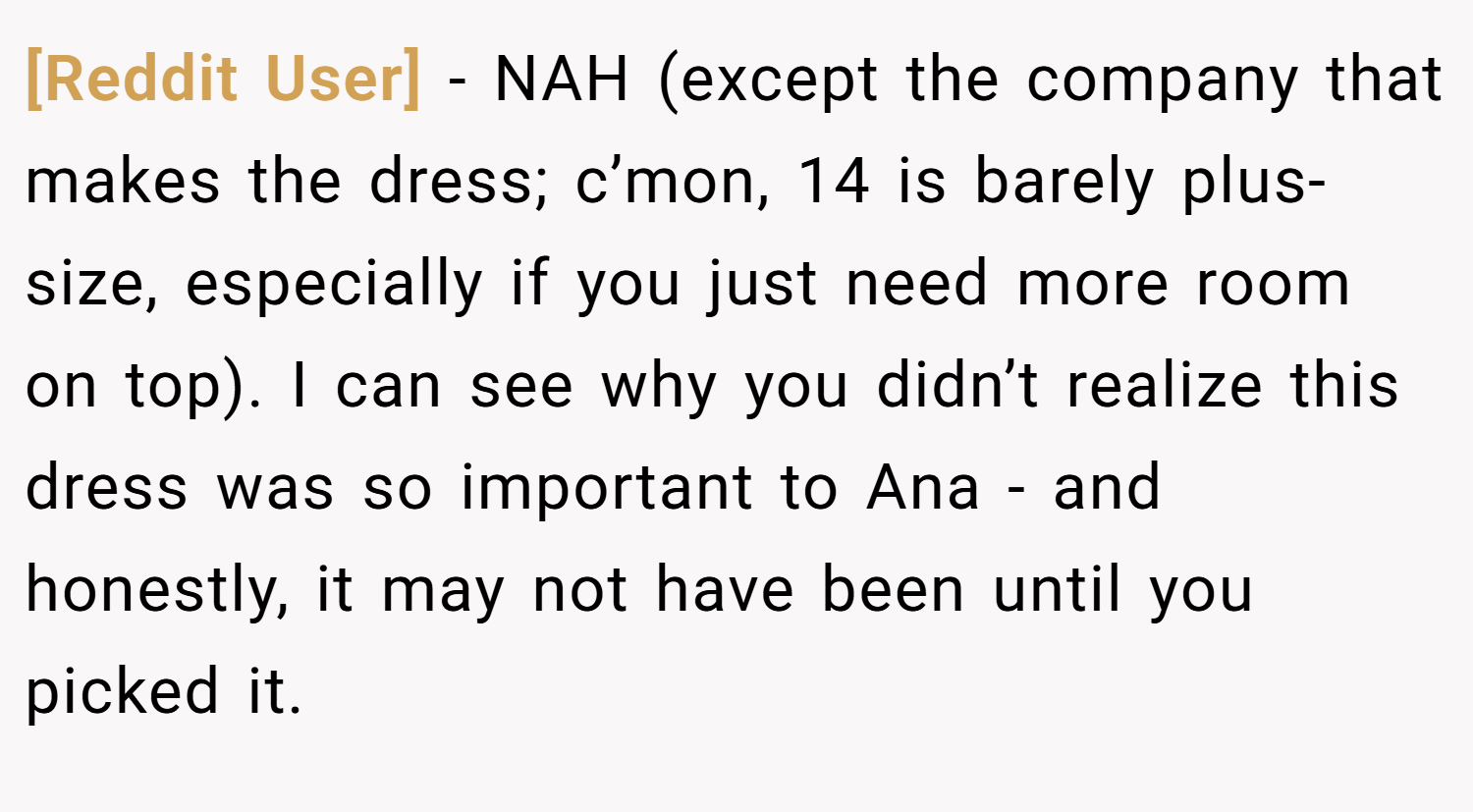[Reddit User] − NAH (except the company that makes the dress; c’mon, 14 is barely plus-size, especially if you just need more room on top). I can see why you didn’t realize this dress was so important to Ana - and honestly, it may not have been until you picked it.