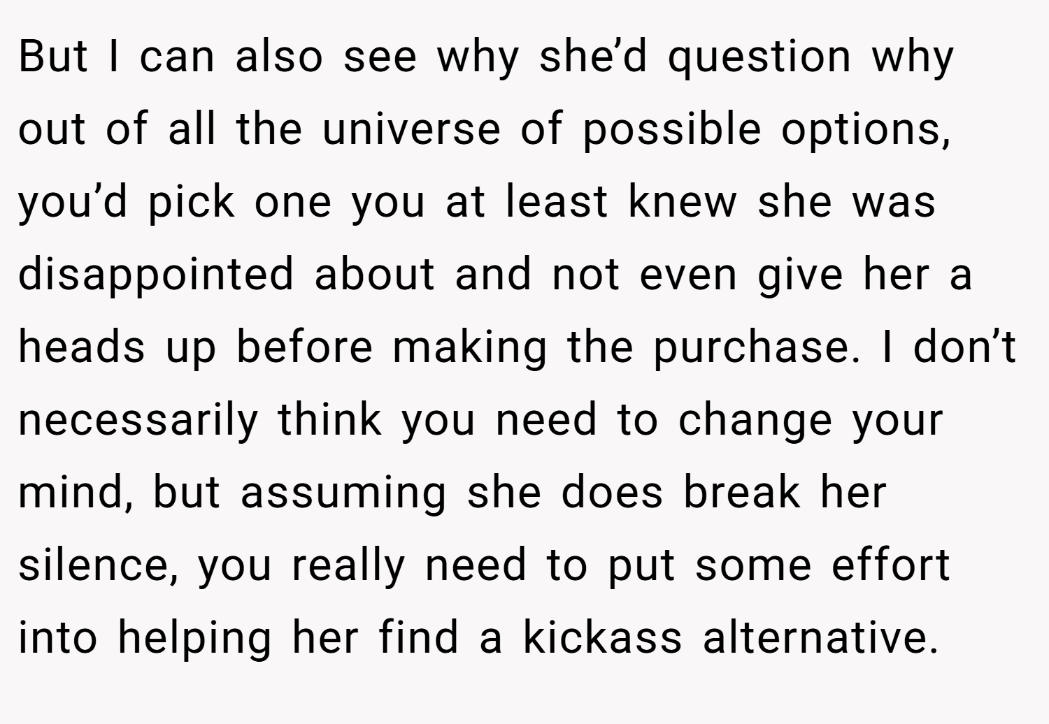 But I can also see why she’d question why out of all the universe of possible options, you’d pick one you at least knew she was disappointed about and not even give her a heads up before making the purchase. I don’t necessarily think you need to change your mind, but assuming she does break her silence, you really need to put some effort into helping her find a kickass alternative.