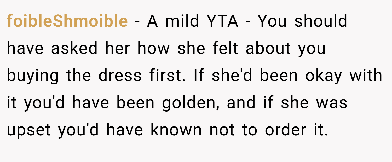 foibleShmoible − A mild YTA - You should have asked her how she felt about you buying the dress first. If she'd been okay with it you'd have been golden, and if she was upset you'd have known not to order it.