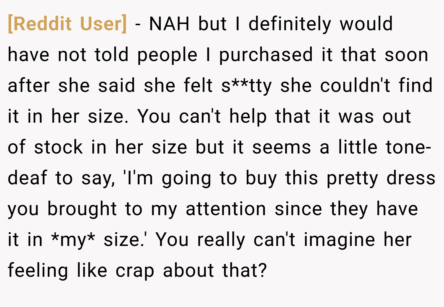 [Reddit User] − NAH but I definitely would have not told people I purchased it that soon after she said she felt s**tty she couldn't find it in her size. You can't help that it was out of stock in her size but it seems a little tone-deaf to say, 'I'm going to buy this pretty dress you brought to my attention since they have it in *my* size.' You really can't imagine her feeling like crap about that?