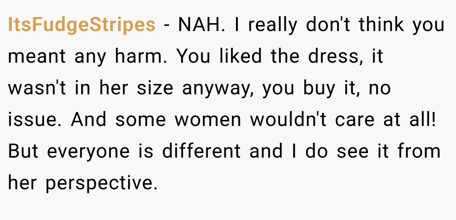 ItsFudgeStripes − NAH. I really don't think you meant any harm. You liked the dress, it wasn't in her size anyway, you buy it, no issue. And some women wouldn't care at all! But everyone is different and I do see it from her perspective.