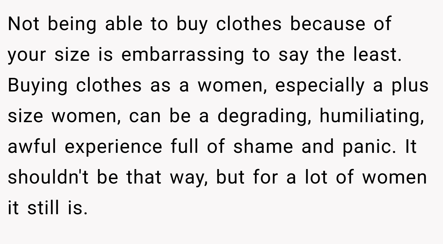 Not being able to buy clothes because of your size is embarrassing to say the least. Buying clothes as a women, especially a plus size women, can be a degrading, humiliating, awful experience full of shame and panic. It shouldn't be that way, but for a lot of women it still is.