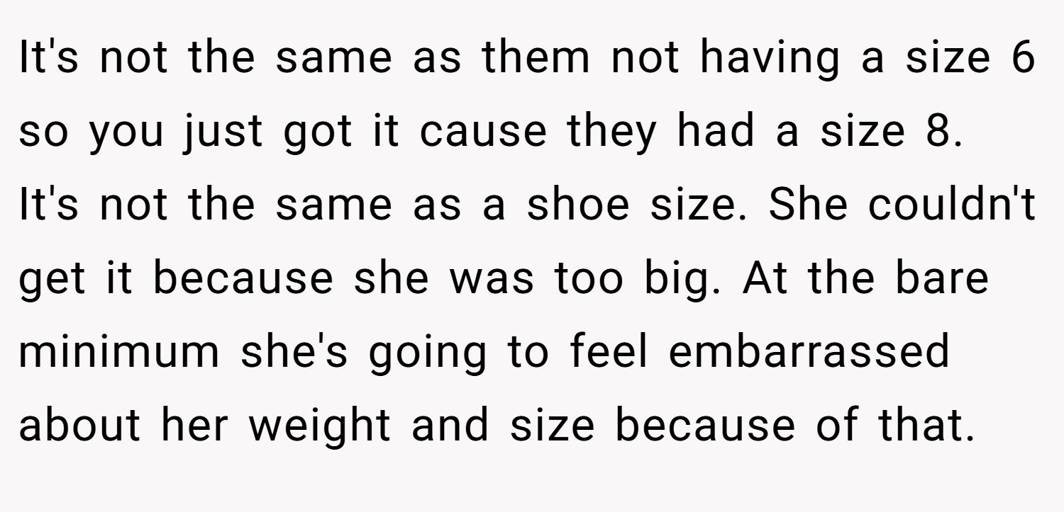 It's not the same as them not having a size 6 so you just got it cause they had a size 8. It's not the same as a shoe size. She couldn't get it because she was too big. At the bare minimum she's going to feel embarrassed about her weight and size because of that.