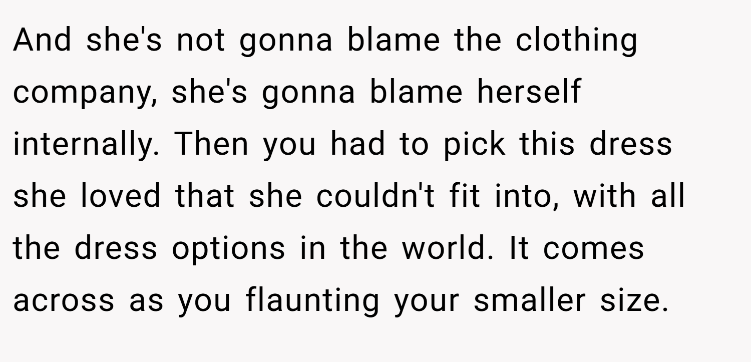 And she's not gonna blame the clothing company, she's gonna blame herself internally. Then you had to pick this dress she loved that she couldn't fit into, with all the dress options in the world. It comes across as you flaunting your smaller size.