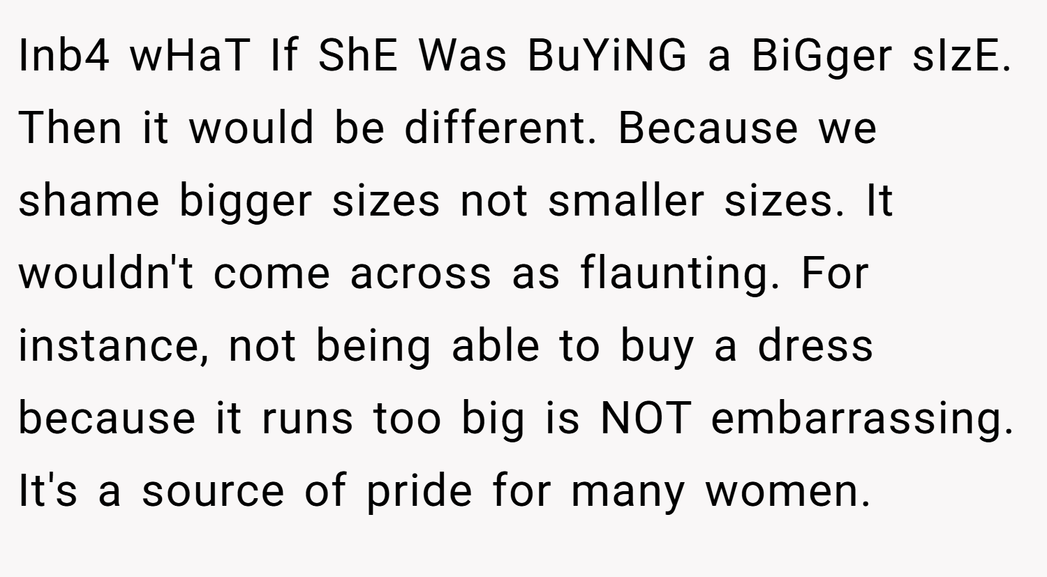 Inb4 wHaT If ShE Was BuYiNG a BiGger sIzE. Then it would be different. Because we shame bigger sizes not smaller sizes. It wouldn't come across as flaunting. For instance, not being able to buy a dress because it runs too big is NOT embarrassing. It's a source of pride for many women.