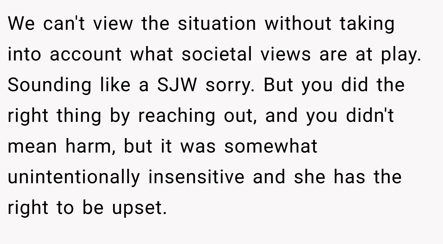 We can't view the situation without taking into account what societal views are at play. Sounding like a SJW sorry. But you did the right thing by reaching out, and you didn't mean harm, but it was somewhat unintentionally insensitive and she has the right to be upset.