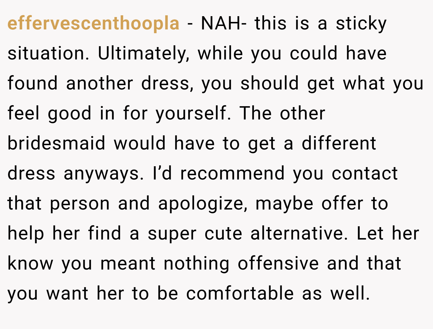 effervescenthoopla − NAH- this is a sticky situation. Ultimately, while you could have found another dress, you should get what you feel good in for yourself. The other bridesmaid would have to get a different dress anyways. I’d recommend you contact that person and apologize, maybe offer to help her find a super cute alternative. Let her know you meant nothing offensive and that you want her to be comfortable as well.