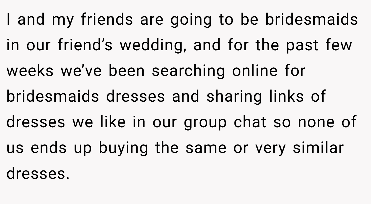 I and my friends are going to be bridesmaids in our friend’s wedding, and for the past few weeks we’ve been searching online for bridesmaids dresses and sharing links of dresses we like in our group chat so none of us ends up buying the same or very similar dresses.