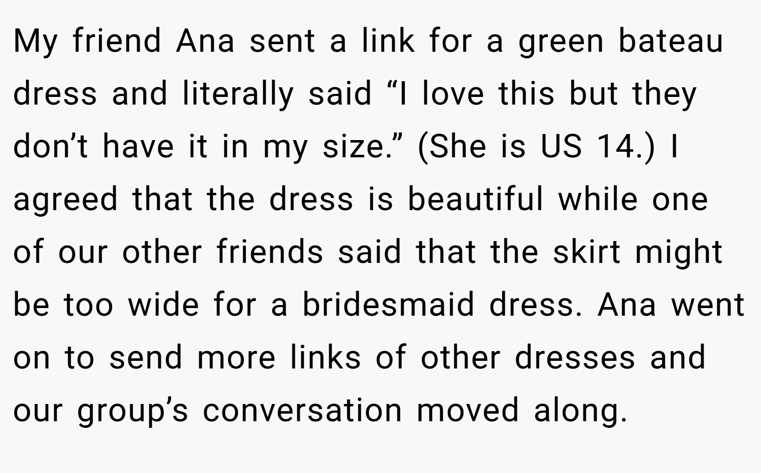 My friend Ana sent a link for a green bateau dress and literally said “I love this but they don’t have it in my size.” (She is US 14.) I agreed that the dress is beautiful while one of our other friends said that the skirt might be too wide for a bridesmaid dress. Ana went on to send more links of other dresses and our group’s conversation moved along.