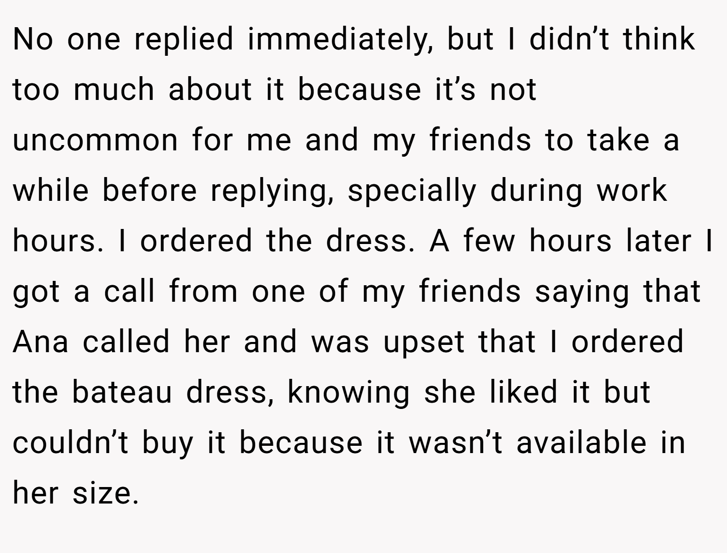 No one replied immediately, but I didn’t think too much about it because it’s not uncommon for me and my friends to take a while before replying, specially during work hours. I ordered the dress. A few hours later I got a call from one of my friends saying that Ana called her and was upset that I ordered the bateau dress, knowing she liked it but couldn’t buy it because it wasn’t available in her size.