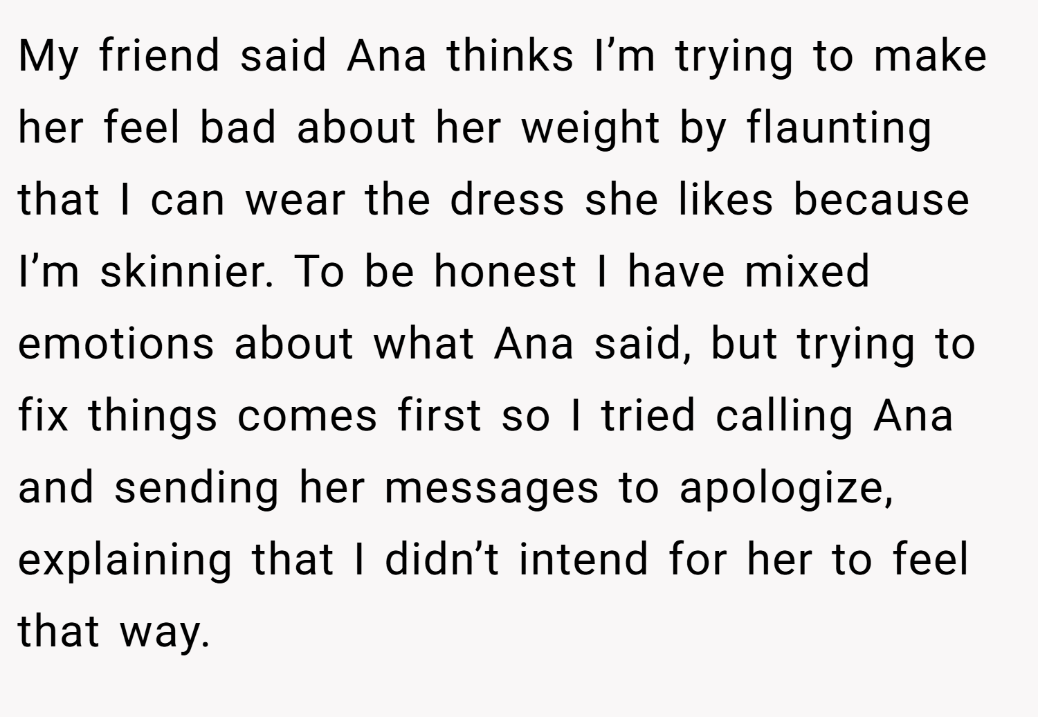 My friend said Ana thinks I’m trying to make her feel bad about her weight by flaunting that I can wear the dress she likes because I’m skinnier. To be honest I have mixed emotions about what Ana said, but trying to fix things comes first so I tried calling Ana and sending her messages to apologize, explaining that I didn’t intend for her to feel that way.