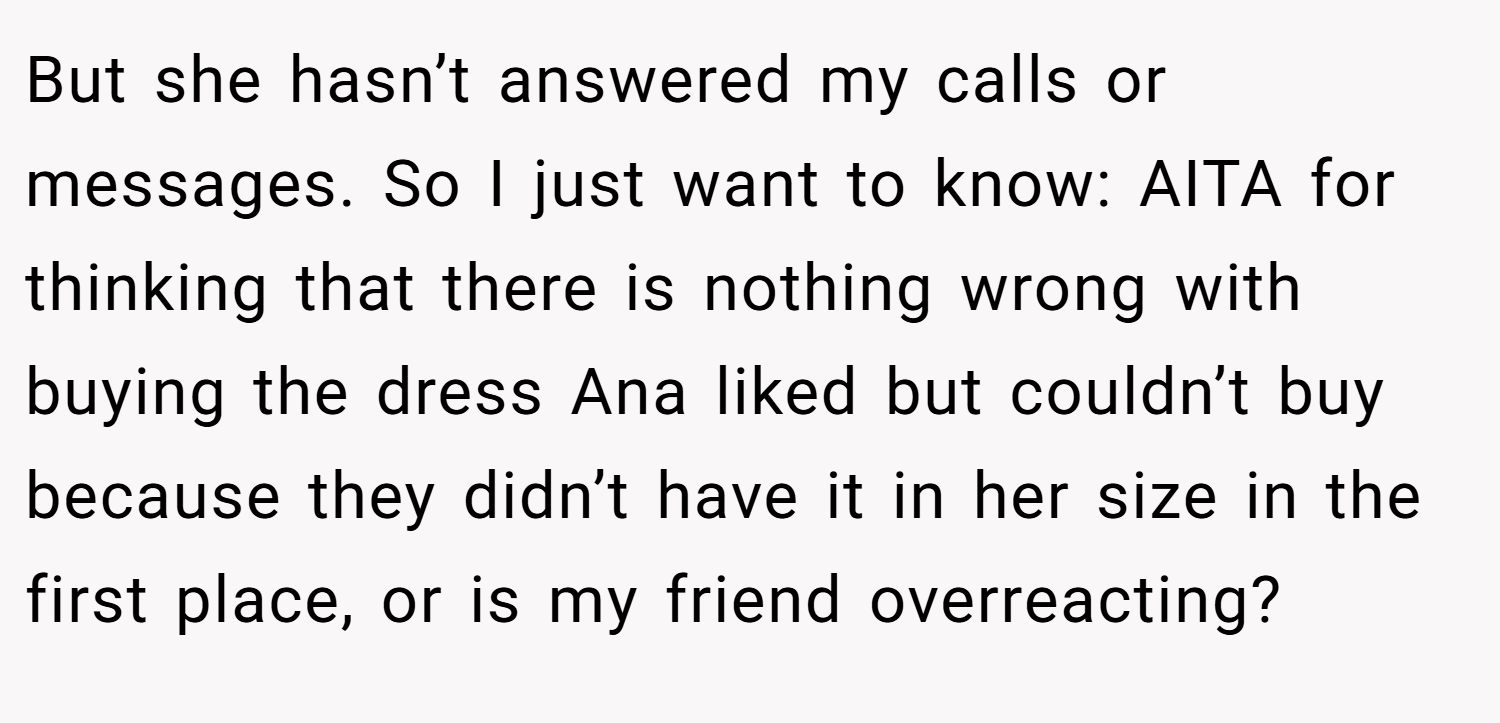 But she hasn’t answered my calls or messages. So I just want to know: AITA for thinking that there is nothing wrong with buying the dress Ana liked but couldn’t buy because they didn’t have it in her size in the first place, or is my friend overreacting?