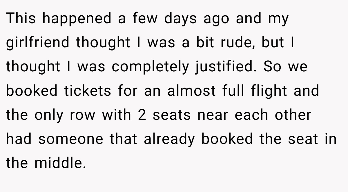 This happened a few days ago and my girlfriend thought I was a bit rude, but I thought I was completely justified. So we booked tickets for an almost full flight and the only row with 2 seats near each other had someone that already booked the seat in the middle.