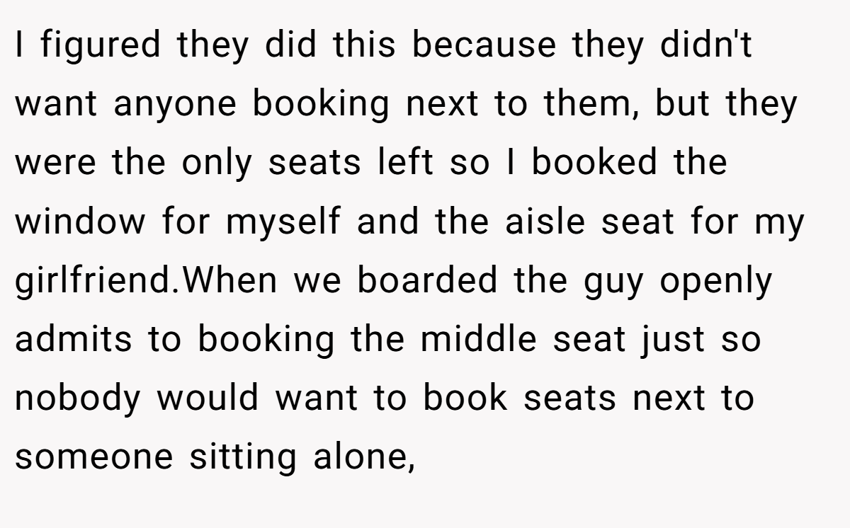 I figured they did this because they didn't want anyone booking next to them, but they were the only seats left so I booked the window for myself and the aisle seat for my girlfriend.When we boarded the guy openly admits to booking the middle seat just so nobody would want to book seats next to someone sitting alone,