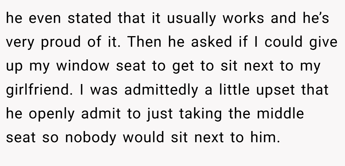 he even stated that it usually works and he’s very proud of it. Then he asked if I could give up my window seat to get to sit next to my girlfriend. I was admittedly a little upset that he openly admit to just taking the middle seat so nobody would sit next to him.