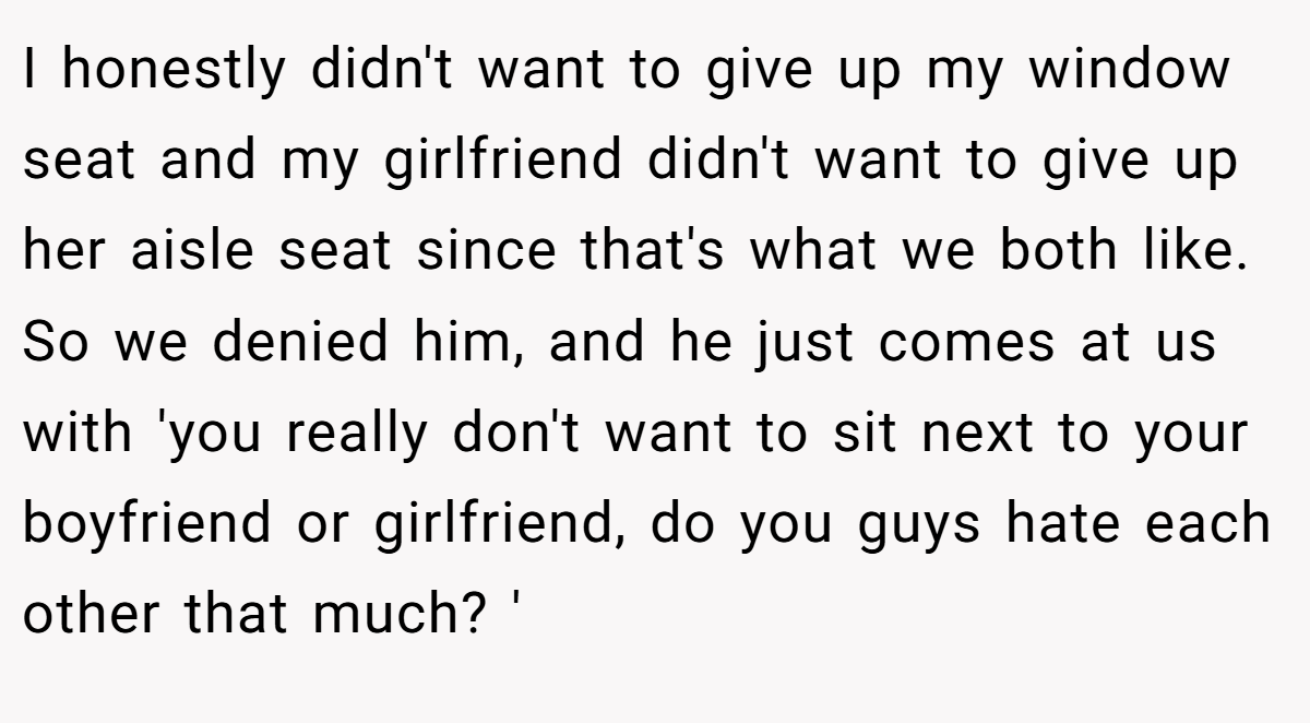 I honestly didn't want to give up my window seat and my girlfriend didn't want to give up her aisle seat since that's what we both like. So we denied him, and he just comes at us with 'you really don't want to sit next to your boyfriend or girlfriend, do you guys hate each other that much? '