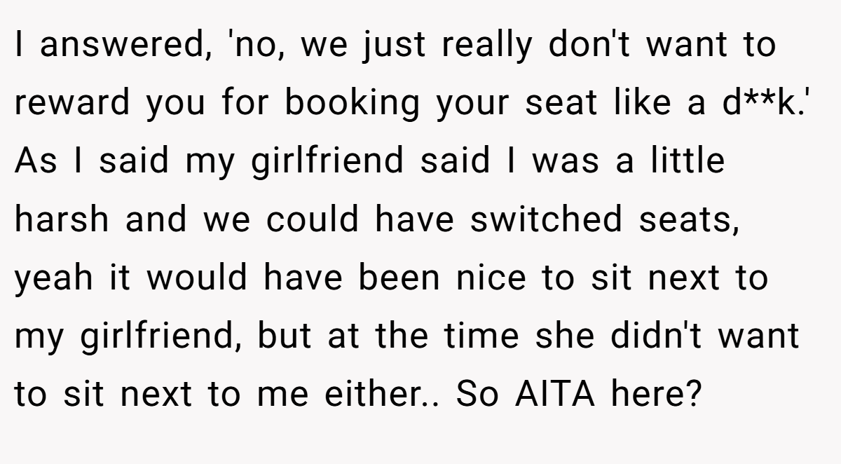 I answered, 'no, we just really don't want to reward you for booking your seat like a d**k.' As I said my girlfriend said I was a little harsh and we could have switched seats, yeah it would have been nice to sit next to my girlfriend, but at the time she didn't want to sit next to me either.. So AITA here?