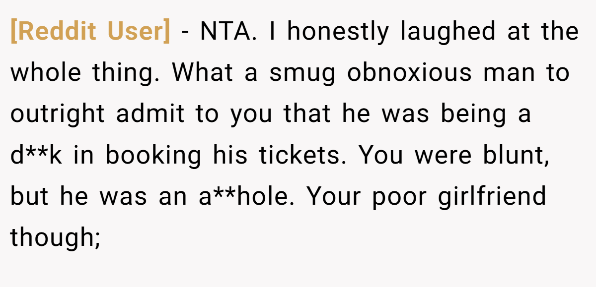 [Reddit User] − NTA. I honestly laughed at the whole thing. What a smug obnoxious man to outright admit to you that he was being a d**k in booking his tickets. You were blunt, but he was an a**hole. Your poor girlfriend though;