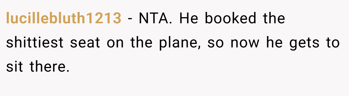 lucillebluth1213 − NTA. He booked the shittiest seat on the plane, so now he gets to sit there.
