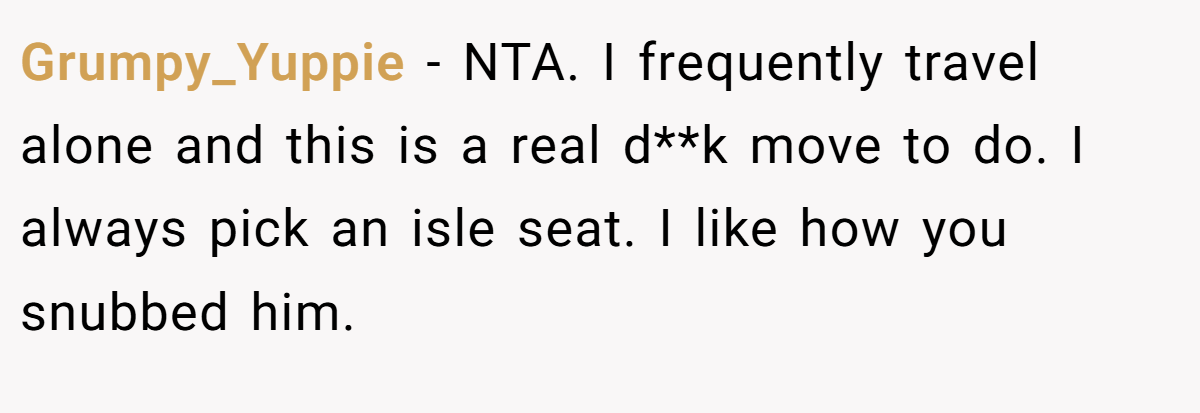 Grumpy_Yuppie − NTA. I frequently travel alone and this is a real d**k move to do. I always pick an isle seat. I like how you snubbed him.