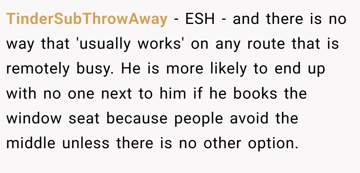 TinderSubThrowAway − ESH - and there is no way that 'usually works' on any route that is remotely busy. He is more likely to end up with no one next to him if he books the window seat because people avoid the middle unless there is no other option.