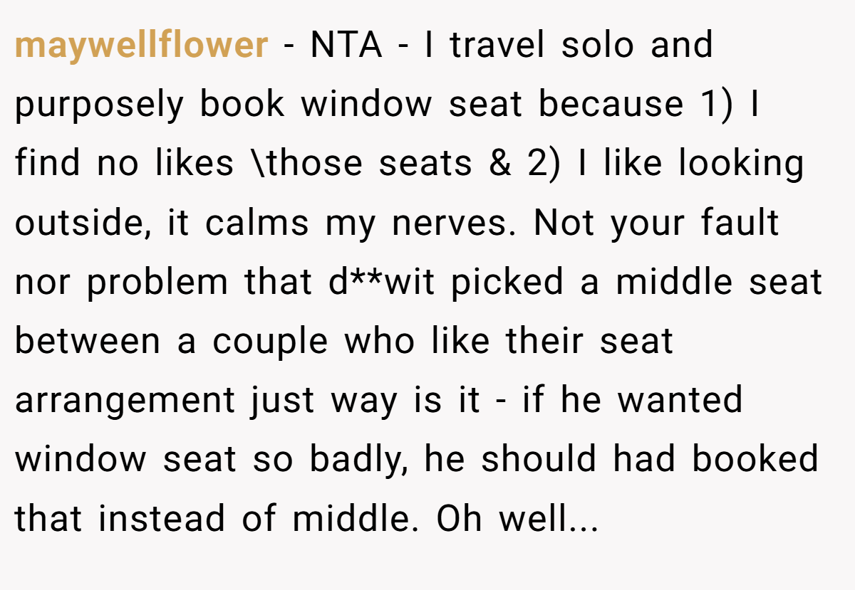 maywellflower − NTA - I travel solo and purposely book window seat because 1) I find no likes \those seats & 2) I like looking outside, it calms my nerves. Not your fault nor problem that d**wit picked a middle seat between a couple who like their seat arrangement just way is it - if he wanted window seat so badly, he should had booked that instead of middle. Oh well...