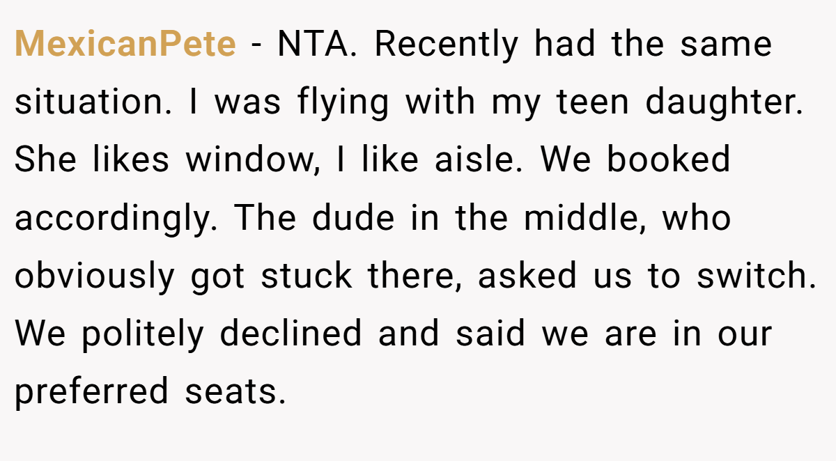 MexicanPete − NTA. Recently had the same situation. I was flying with my teen daughter. She likes window, I like aisle. We booked accordingly. The dude in the middle, who obviously got stuck there, asked us to switch. We politely declined and said we are in our preferred seats.