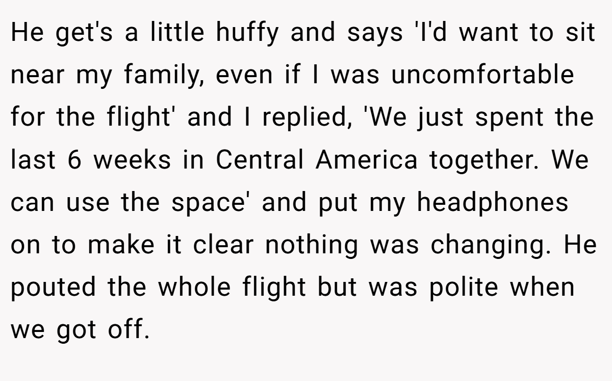 He get's a little huffy and says 'I'd want to sit near my family, even if I was uncomfortable for the flight' and I replied, 'We just spent the last 6 weeks in Central America together. We can use the space' and put my headphones on to make it clear nothing was changing. He pouted the whole flight but was polite when we got off.