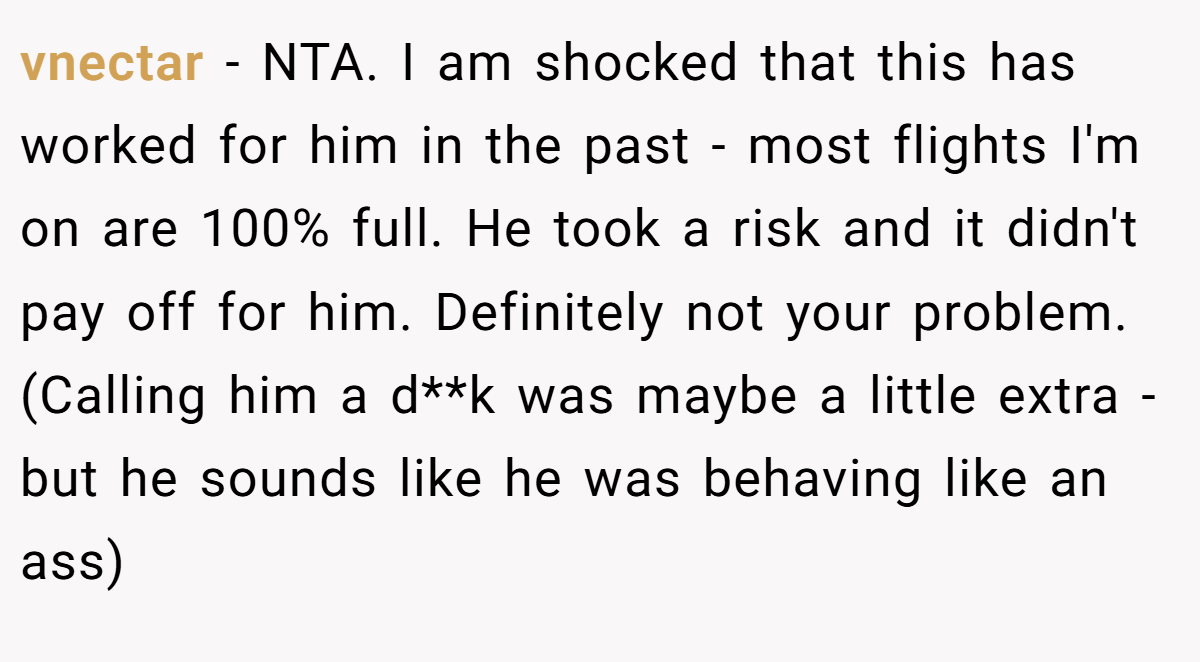 vnectar − NTA. I am shocked that this has worked for him in the past - most flights I'm on are 100% full. He took a risk and it didn't pay off for him. Definitely not your problem. (Calling him a d**k was maybe a little extra - but he sounds like he was behaving like an ass)
