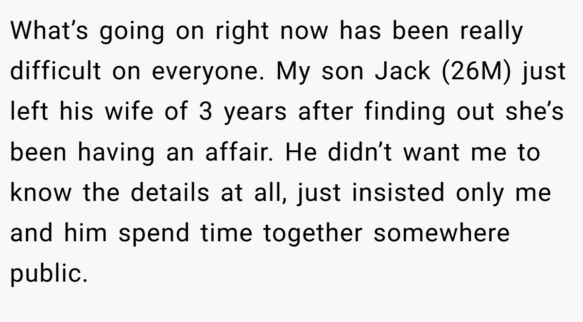 What’s going on right now has been really difficult on everyone. My son Jack (26M) just left his wife of 3 years after finding out she’s been having an affair. He didn’t want me to know the details at all, just insisted only me and him spend time together somewhere public.