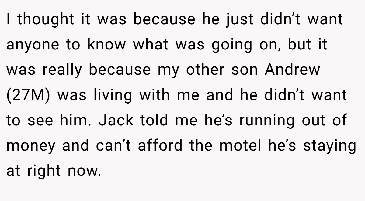 I thought it was because he just didn’t want anyone to know what was going on, but it was really because my other son Andrew (27M) was living with me and he didn’t want to see him. Jack told me he’s running out of money and can’t afford the motel he’s staying at right now.