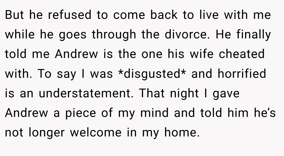 But he refused to come back to live with me while he goes through the divorce. He finally told me Andrew is the one his wife cheated with. To say I was *disgusted* and horrified is an understatement. That night I gave Andrew a piece of my mind and told him he’s not longer welcome in my home.